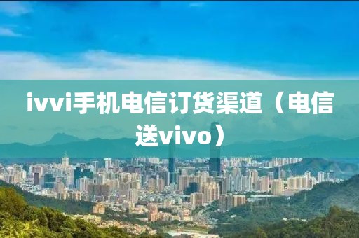 ivvi手机电信订货渠道（电信送vivo）